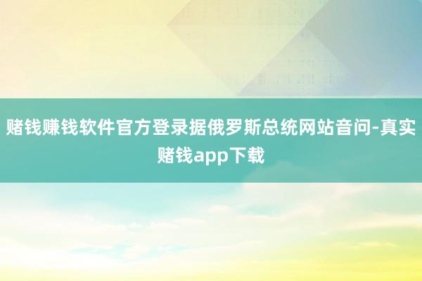 赌钱赚钱软件官方登录据俄罗斯总统网站音问-真实赌钱app下载