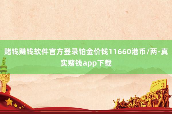 赌钱赚钱软件官方登录铂金价钱11660港币/两-真实赌钱app下载