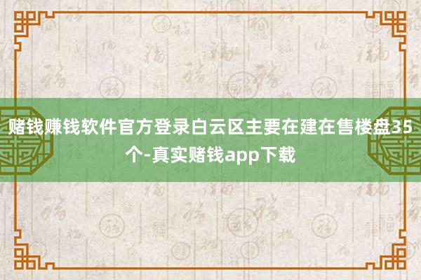 赌钱赚钱软件官方登录白云区主要在建在售楼盘35个-真实赌钱app下载