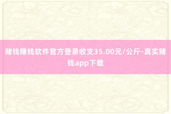 赌钱赚钱软件官方登录收支35.00元/公斤-真实赌钱app下载