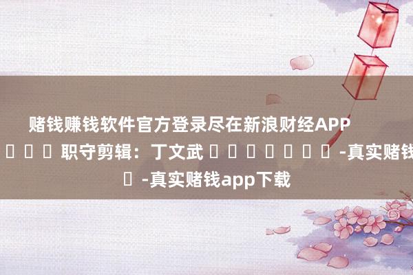 赌钱赚钱软件官方登录尽在新浪财经APP            						职守剪辑：丁文武 							-真实赌钱app下载