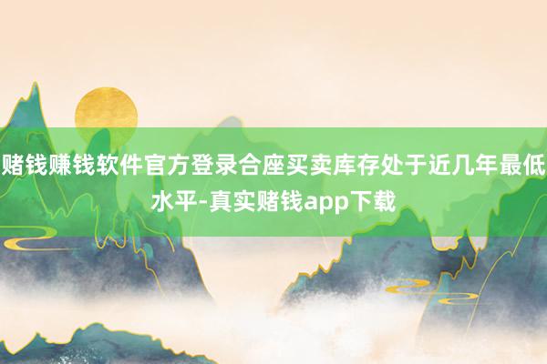 赌钱赚钱软件官方登录合座买卖库存处于近几年最低水平-真实赌钱app下载
