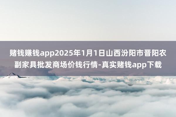 赌钱赚钱app2025年1月1日山西汾阳市晋阳农副家具批发商场价钱行情-真实赌钱app下载