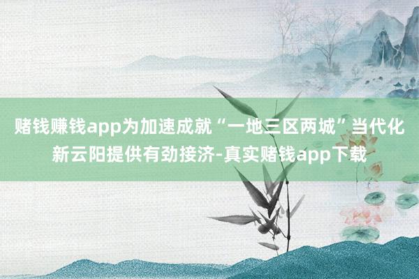 赌钱赚钱app为加速成就“一地三区两城”当代化新云阳提供有劲接济-真实赌钱app下载