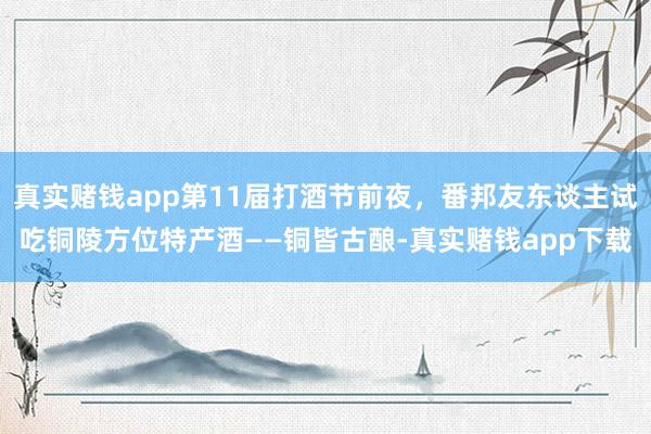 真实赌钱app第11届打酒节前夜，番邦友东谈主试吃铜陵方位特产酒——铜皆古酿-真实赌钱app下载
