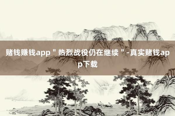 赌钱赚钱app＂热烈战役仍在继续＂-真实赌钱app下载