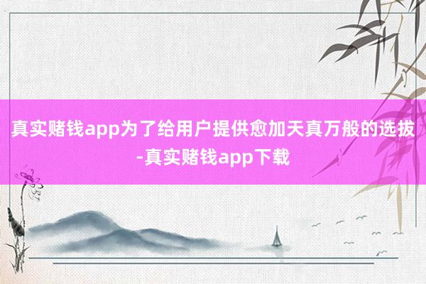 真实赌钱app为了给用户提供愈加天真万般的选拔-真实赌钱app下载
