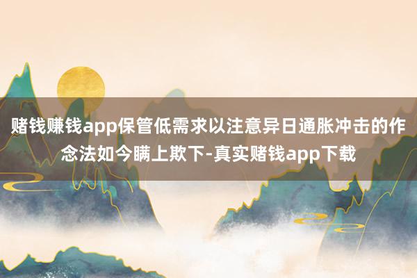 赌钱赚钱app保管低需求以注意异日通胀冲击的作念法如今瞒上欺下-真实赌钱app下载