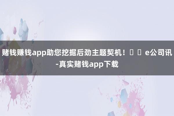 赌钱赚钱app助您挖掘后劲主题契机！		e公司讯-真实赌钱app下载
