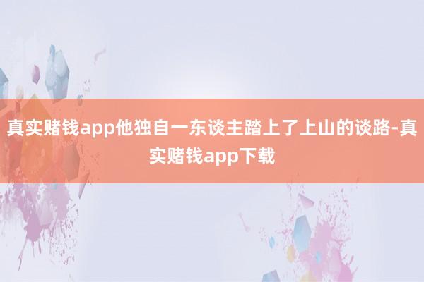 真实赌钱app他独自一东谈主踏上了上山的谈路-真实赌钱app下载