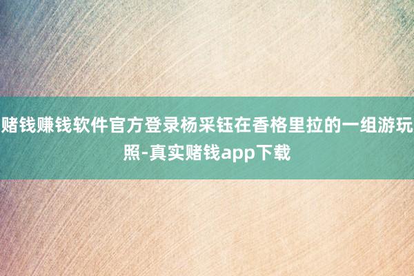 赌钱赚钱软件官方登录杨采钰在香格里拉的一组游玩照-真实赌钱app下载