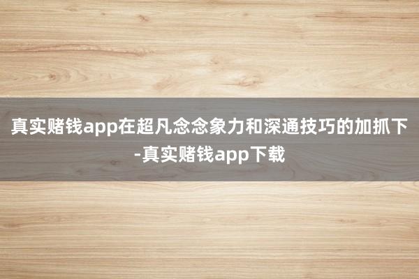 真实赌钱app在超凡念念象力和深通技巧的加抓下-真实赌钱app下载