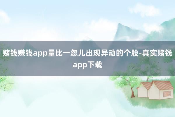 赌钱赚钱app量比一忽儿出现异动的个股-真实赌钱app下载