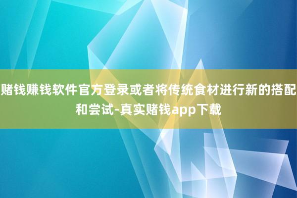 赌钱赚钱软件官方登录或者将传统食材进行新的搭配和尝试-真实赌钱app下载