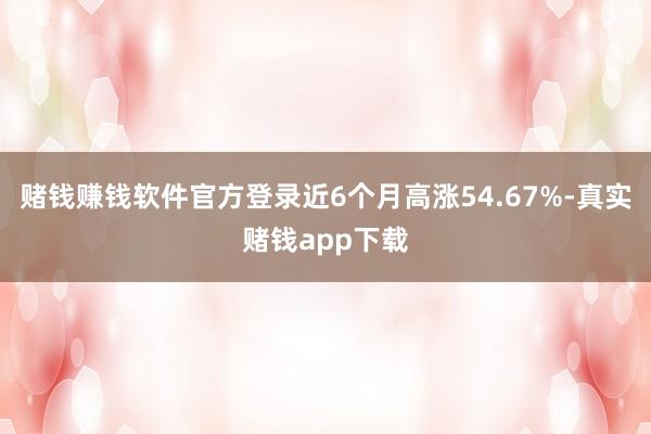 赌钱赚钱软件官方登录近6个月高涨54.67%-真实赌钱app下载