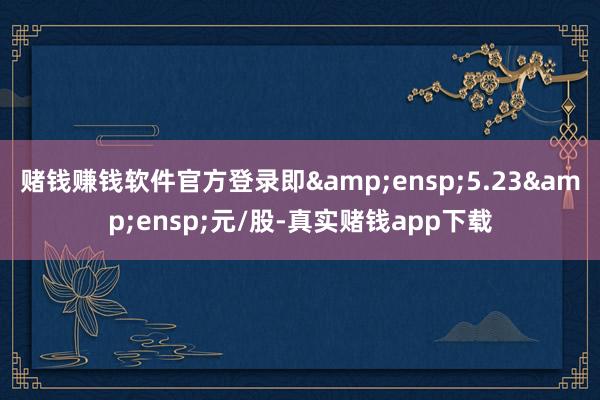 赌钱赚钱软件官方登录即 5.23 元/股-真实赌钱app下载