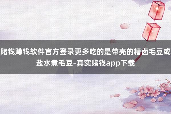 赌钱赚钱软件官方登录更多吃的是带壳的糟卤毛豆或盐水煮毛豆-真实赌钱app下载