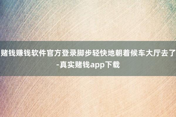 赌钱赚钱软件官方登录脚步轻快地朝着候车大厅去了-真实赌钱app下载