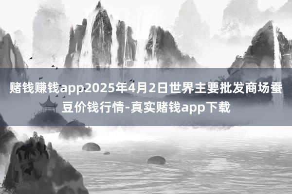 赌钱赚钱app2025年4月2日世界主要批发商场蚕豆价钱行情-真实赌钱app下载