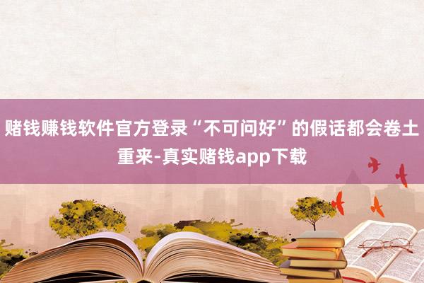 赌钱赚钱软件官方登录“不可问好”的假话都会卷土重来-真实赌钱app下载