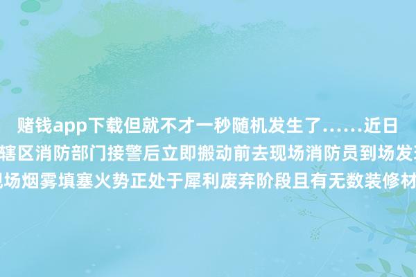 赌钱app下载但就不才一秒随机发生了……　　近日　　杭州一小区发生失火　　辖区消防部门接警后　　立即搬动前去现场　　消防员到场发现　　生气房间位于18楼　　现场烟雾填塞　　火势正处于犀利废弃阶段　　且有无数装修材料正在助燃　　消防员速即进行熄灭　　历程半小时的病笃扑救　　火势被获胜截至并扑灭　　据现场工东说念主骄贵　　失火发生时　　工东说念主们正在进行临了的装修驱散使命　　又名工东说念主在休息时抽