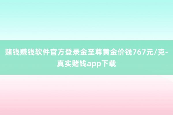 赌钱赚钱软件官方登录金至尊黄金价钱767元/克-真实赌钱app下载