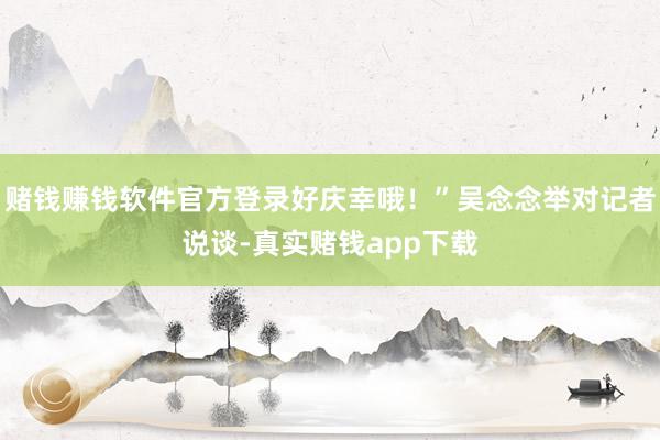 赌钱赚钱软件官方登录好庆幸哦!”吴念念举对记者说谈-真实赌钱app下载
