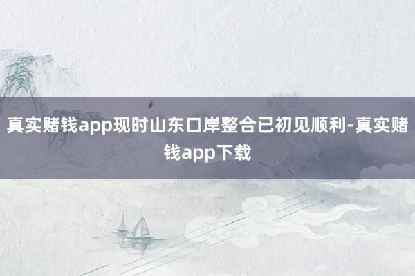 真实赌钱app现时山东口岸整合已初见顺利-真实赌钱app下载