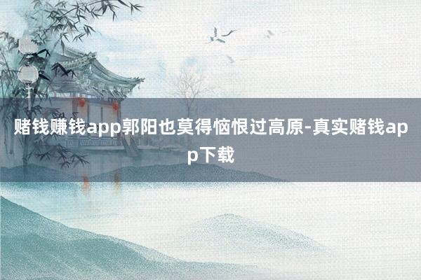 赌钱赚钱app郭阳也莫得恼恨过高原-真实赌钱app下载
