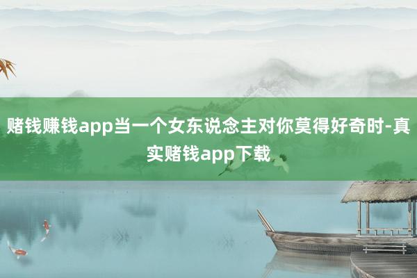 赌钱赚钱app当一个女东说念主对你莫得好奇时-真实赌钱app下载