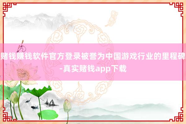 赌钱赚钱软件官方登录被誉为中国游戏行业的里程碑-真实赌钱app下载