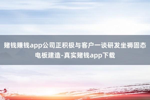 赌钱赚钱app公司正积极与客户一谈研发坐褥固态电板建造-真实赌钱app下载