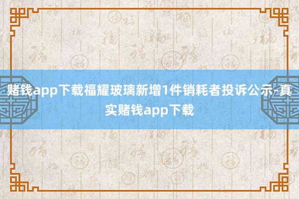 赌钱app下载福耀玻璃新增1件销耗者投诉公示-真实赌钱app下载