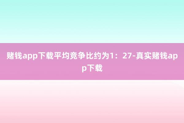 赌钱app下载平均竞争比约为1：27-真实赌钱app下载