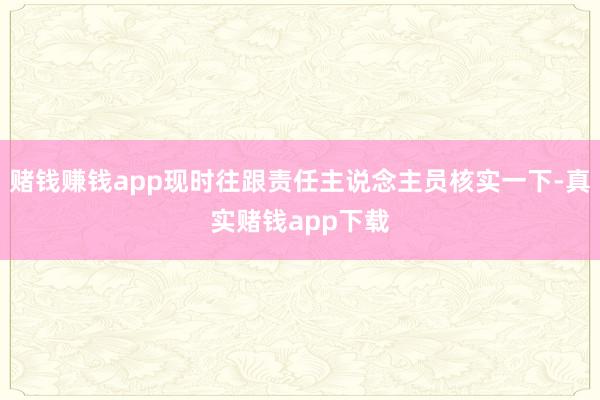 赌钱赚钱app现时往跟责任主说念主员核实一下-真实赌钱app下载