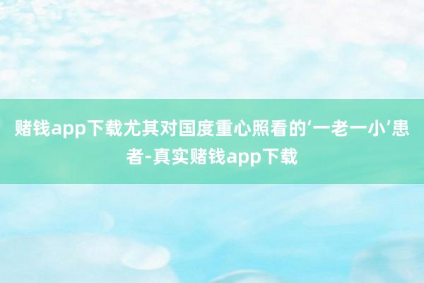 赌钱app下载尤其对国度重心照看的‘一老一小’患者-真实赌钱app下载