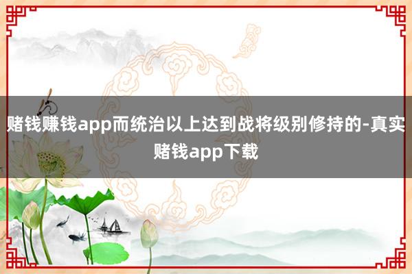 赌钱赚钱app而统治以上达到战将级别修持的-真实赌钱app下载