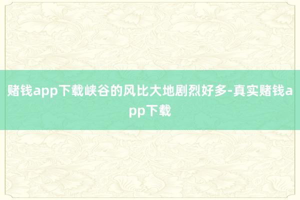 赌钱app下载峡谷的风比大地剧烈好多-真实赌钱app下载
