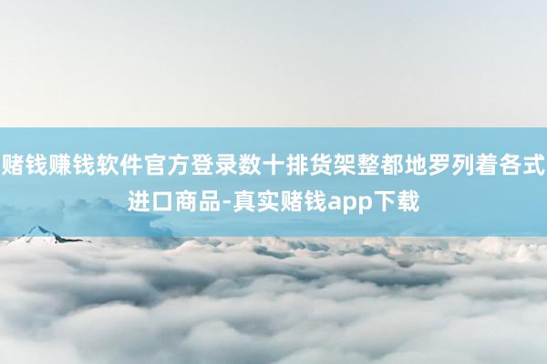 赌钱赚钱软件官方登录数十排货架整都地罗列着各式进口商品-真实赌钱app下载