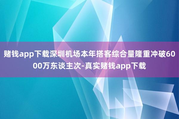 赌钱app下载深圳机场本年搭客综合量隆重冲破6000万东谈主次-真实赌钱app下载