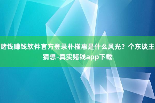 赌钱赚钱软件官方登录朴槿惠是什么风光？个东谈主猜想-真实赌钱app下载