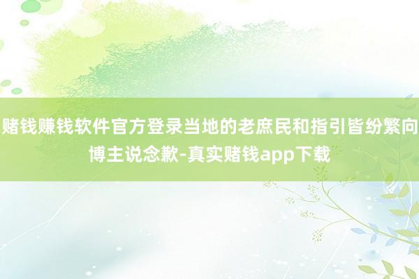 赌钱赚钱软件官方登录当地的老庶民和指引皆纷繁向博主说念歉-真实赌钱app下载