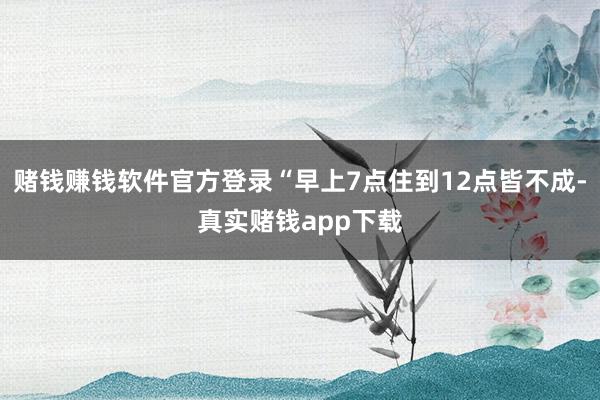 赌钱赚钱软件官方登录“早上7点住到12点皆不成-真实赌钱app下载