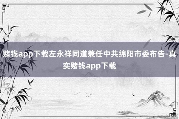 赌钱app下载左永祥同道兼任中共绵阳市委布告-真实赌钱app下载