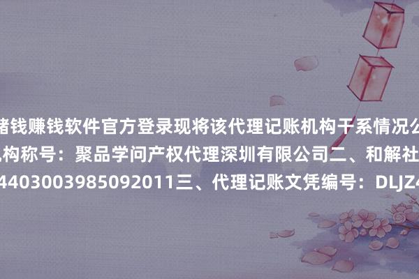 赌钱赚钱软件官方登录现将该代理记账机构干系情况公告如下：一、代理记账机构称号：聚品学问产权代理深圳有限公司二、和解社会信用代码：914403003985092011三、代理记账文凭编号：DLJZ44030920240110四、组织体式：有限牵累公司五、业务厚爱东谈主姓名：陈炳英六、方位地区: 广东省-深圳市-龙华区七、工商注册登记地址：深圳市龙华区民治街谈新牛社区工业东路75号万得孚（原新农夫）A