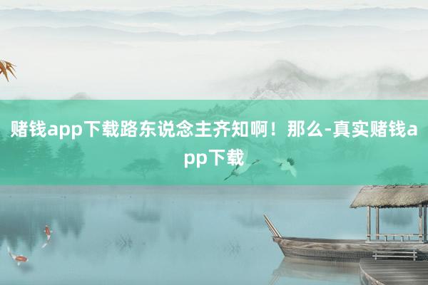 赌钱app下载路东说念主齐知啊！那么-真实赌钱app下载