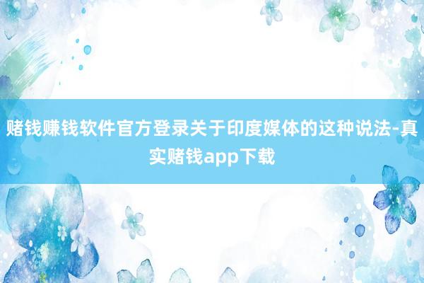 赌钱赚钱软件官方登录关于印度媒体的这种说法-真实赌钱app下载