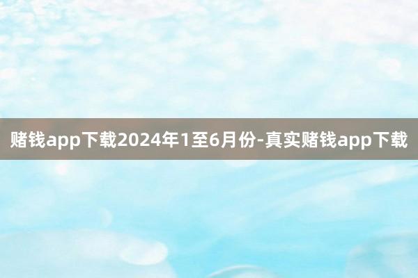 赌钱app下载　　2024年1至6月份-真实赌钱app下载
