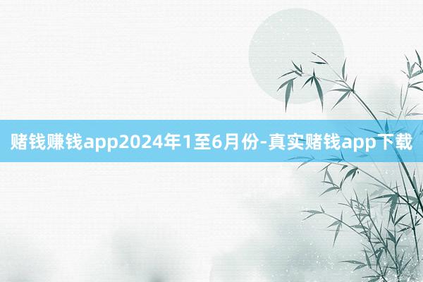 赌钱赚钱app　　2024年1至6月份-真实赌钱app下载