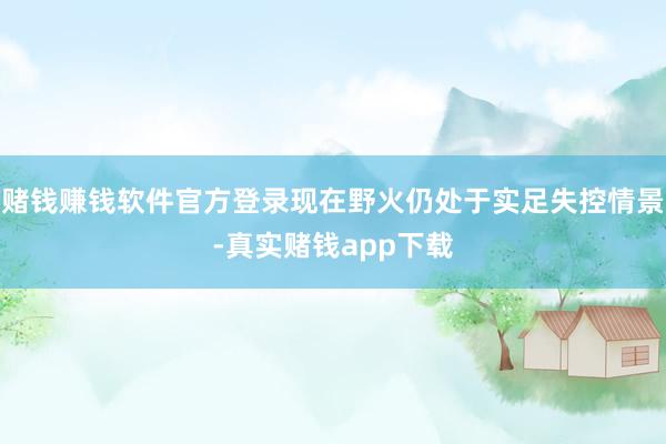 赌钱赚钱软件官方登录现在野火仍处于实足失控情景-真实赌钱app下载